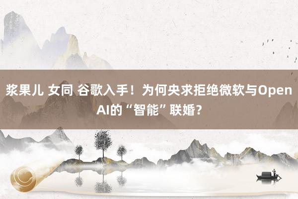 浆果儿 女同 谷歌入手！为何央求拒绝微软与OpenAI的“智能”联婚？