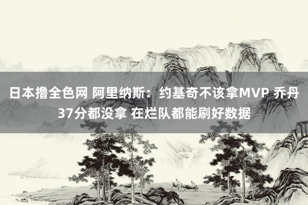 日本撸全色网 阿里纳斯：约基奇不该拿MVP 乔丹37分都没拿 在烂队都能刷好数据