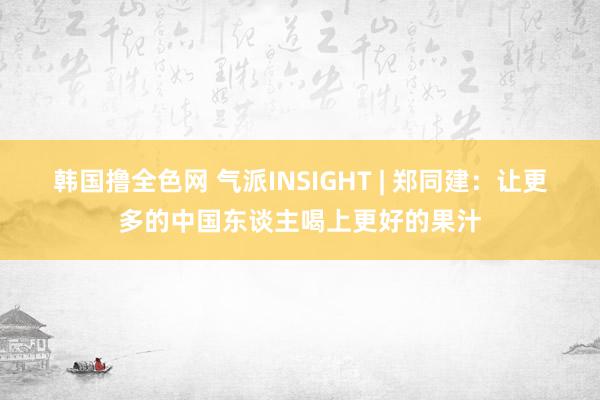 韩国撸全色网 气派INSIGHT | 郑同建：让更多的中国东谈主喝上更好的果汁