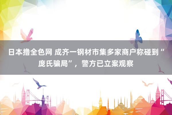 日本撸全色网 成齐一钢材市集多家商户称碰到“庞氏骗局”，警方已立案观察