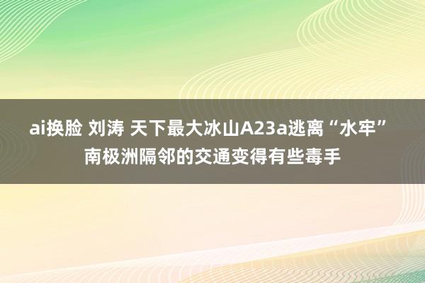 ai换脸 刘涛 天下最大冰山A23a逃离“水牢” 南极洲隔邻的交通变得有些毒手