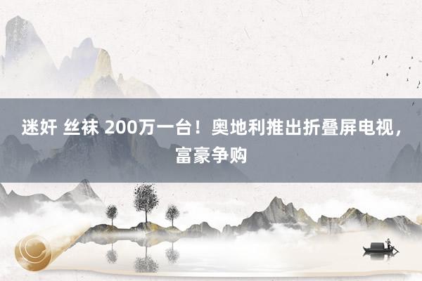 迷奸 丝袜 200万一台！奥地利推出折叠屏电视，富豪争购