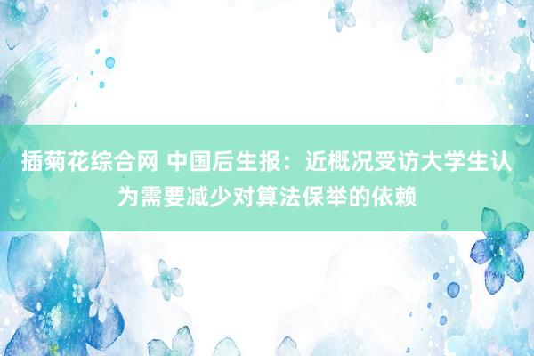 插菊花综合网 中国后生报：近概况受访大学生认为需要减少对算法保举的依赖