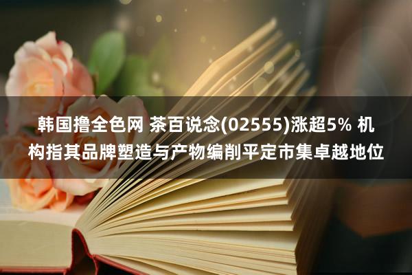 韩国撸全色网 茶百说念(02555)涨超5% 机构指其品牌塑造与产物编削平定市集卓越地位