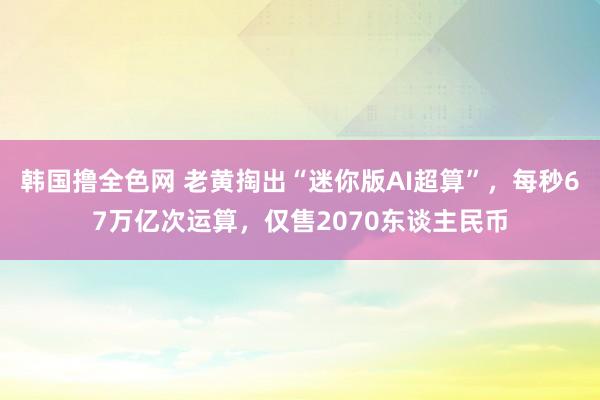 韩国撸全色网 老黄掏出“迷你版AI超算”，每秒67万亿次运算，仅售2070东谈主民币