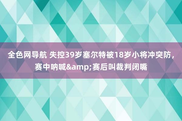 全色网导航 失控39岁塞尔特被18岁小将冲突防，赛中呐喊&赛后叫裁判闭嘴