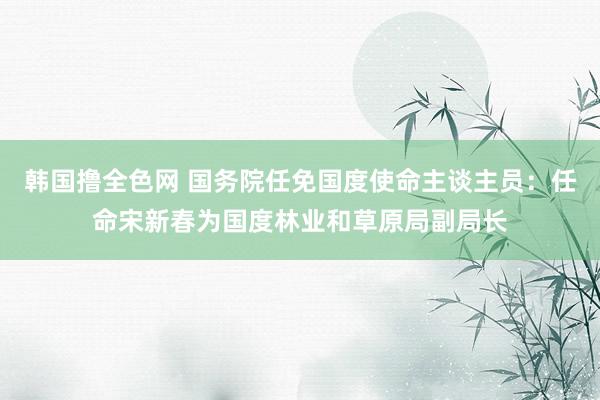 韩国撸全色网 国务院任免国度使命主谈主员：任命宋新春为国度林业和草原局副局长