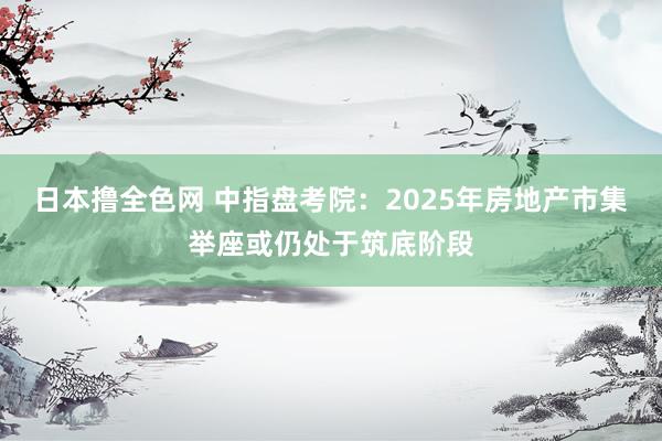 日本撸全色网 中指盘考院：2025年房地产市集举座或仍处于筑底阶段