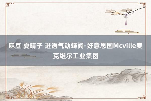 麻豆 夏晴子 进语气动蝶阀-好意思国Mcville麦克维尔工业集团