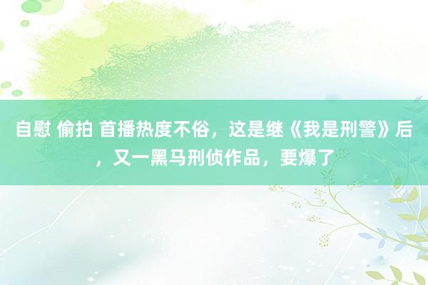 自慰 偷拍 首播热度不俗，这是继《我是刑警》后，又一黑马刑侦作品，要爆了