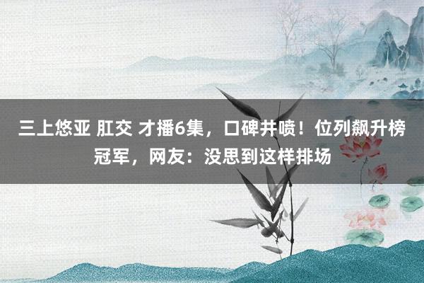 三上悠亚 肛交 才播6集，口碑井喷！位列飙升榜冠军，网友：没思到这样排场