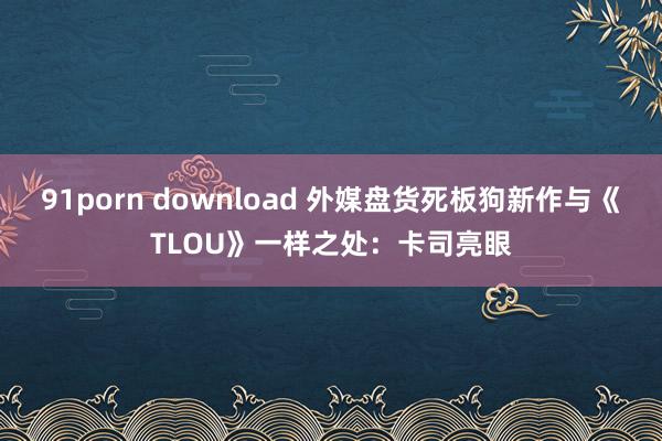 91porn download 外媒盘货死板狗新作与《TLOU》一样之处：卡司亮眼