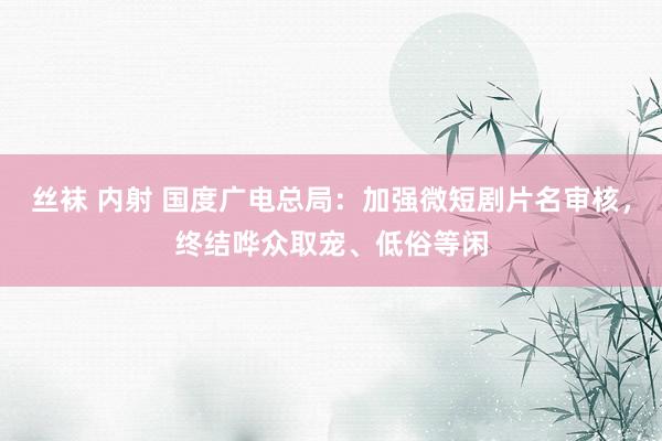 丝袜 内射 国度广电总局：加强微短剧片名审核，终结哗众取宠、低俗等闲