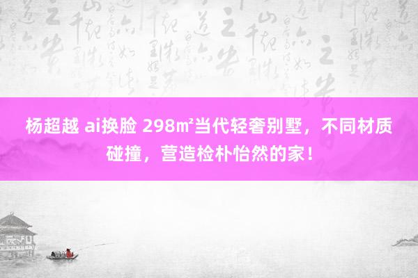 杨超越 ai换脸 298㎡当代轻奢别墅，不同材质碰撞，营造检朴怡然的家！