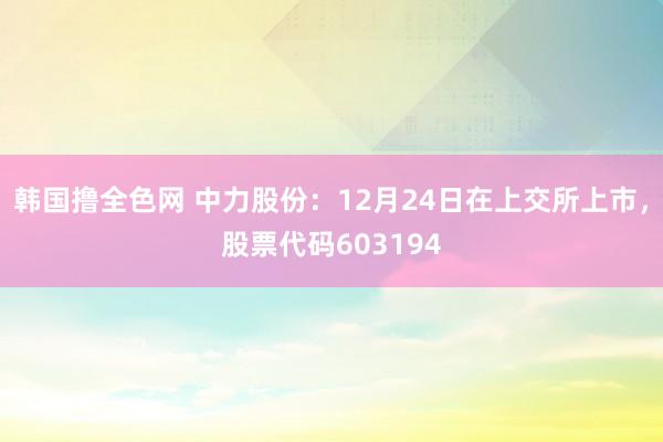 韩国撸全色网 中力股份：12月24日在上交所上市，股票代码603194