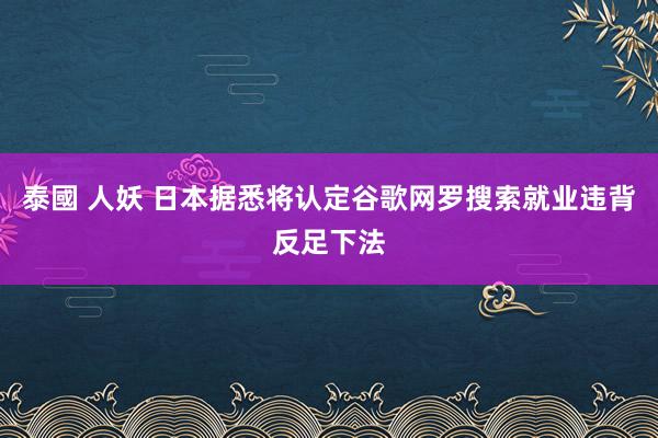 泰國 人妖 日本据悉将认定谷歌网罗搜索就业违背反足下法