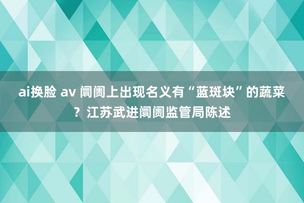 ai换脸 av 阛阓上出现名义有“蓝斑块”的蔬菜？江苏武进阛阓监管局陈述