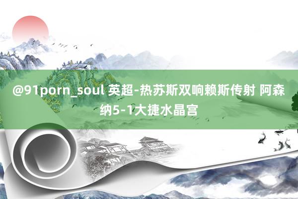 @91porn_soul 英超-热苏斯双响赖斯传射 阿森纳5-1大捷水晶宫