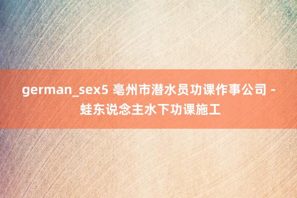 german_sex5 亳州市潜水员功课作事公司 - 蛙东说念主水下功课施工