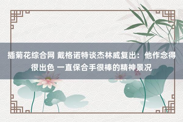 插菊花综合网 戴格诺特谈杰林威复出：他作念得很出色 一直保合手很棒的精神景况