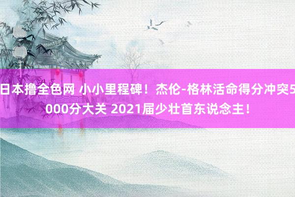 日本撸全色网 小小里程碑！杰伦-格林活命得分冲突5000分大关 2021届少壮首东说念主！