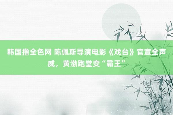 韩国撸全色网 陈佩斯导演电影《戏台》官宣全声威，黄渤跑堂变“霸王”