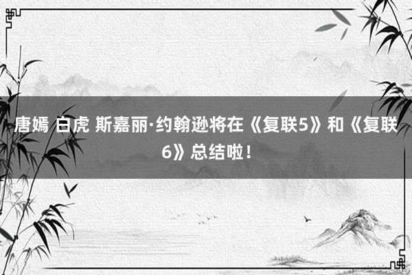 唐嫣 白虎 斯嘉丽·约翰逊将在《复联5》和《复联6》总结啦！