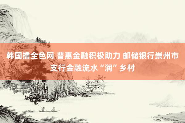 韩国撸全色网 普惠金融积极助力 邮储银行崇州市支行金融流水“润”乡村