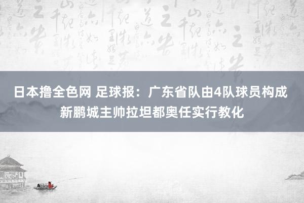 日本撸全色网 足球报：广东省队由4队球员构成 新鹏城主帅拉坦都奥任实行教化