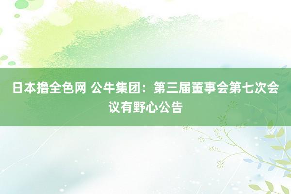 日本撸全色网 公牛集团：第三届董事会第七次会议有野心公告