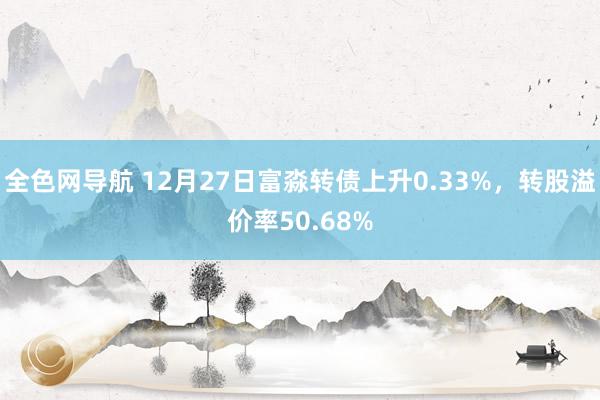 全色网导航 12月27日富淼转债上升0.33%，转股溢价率50.68%