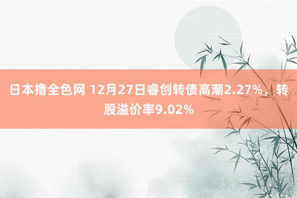 日本撸全色网 12月27日睿创转债高潮2.27%，转股溢价率9.02%