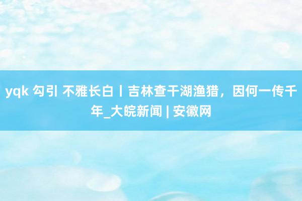 yqk 勾引 不雅长白丨吉林查干湖渔猎，因何一传千年_大皖新闻 | 安徽网