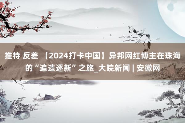 推特 反差 【2024打卡中国】异邦网红博主在珠海的“追遗逐新”之旅_大皖新闻 | 安徽网