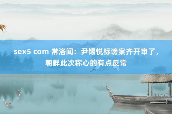 sex5 com 常洛闻：尹锡悦标谤案齐开审了，朝鲜此次称心的有点反常