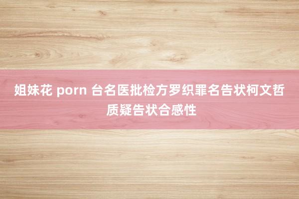 姐妹花 porn 台名医批检方罗织罪名告状柯文哲 质疑告状合感性