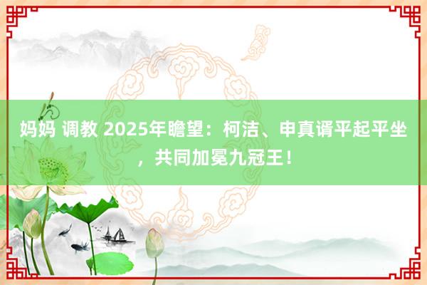 妈妈 调教 2025年瞻望：柯洁、申真谞平起平坐，共同加冕九冠王！