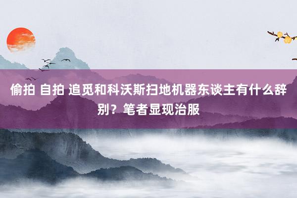 偷拍 自拍 追觅和科沃斯扫地机器东谈主有什么辞别？笔者显现治服