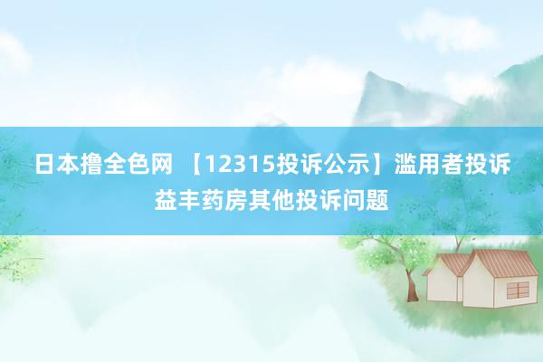 日本撸全色网 【12315投诉公示】滥用者投诉益丰药房其他投诉问题