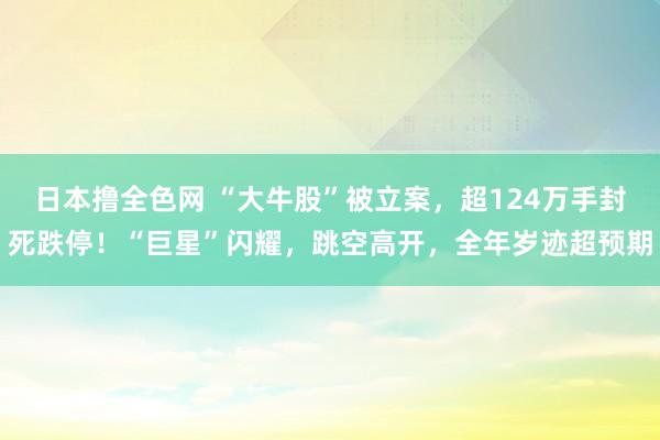 日本撸全色网 “大牛股”被立案，超124万手封死跌停！“巨星”闪耀，跳空高开，全年岁迹超预期