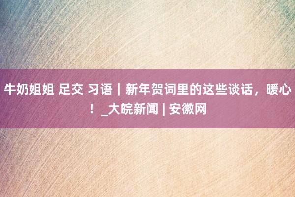 牛奶姐姐 足交 习语｜新年贺词里的这些谈话，暖心！_大皖新闻 | 安徽网