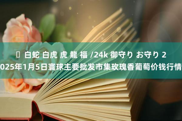 ✨白蛇 白虎 虎 龍 福 /24k 御守り お守り 2025年1月5日寰球主要批发市集玫瑰香葡萄价钱行情