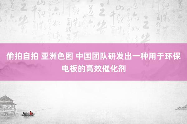 偷拍自拍 亚洲色图 中国团队研发出一种用于环保电板的高效催化剂