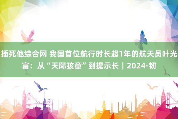 插死他综合网 我国首位航行时长超1年的航天员叶光富：从“天际孩童”到提示长｜2024·韧