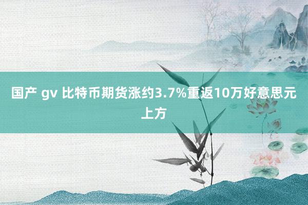 国产 gv 比特币期货涨约3.7%重返10万好意思元上方