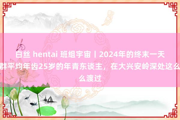 白丝 hentai 班组宇宙丨2024年的终末一天，一群平均年齿25岁的年青东谈主，在大兴安岭深处这么渡过