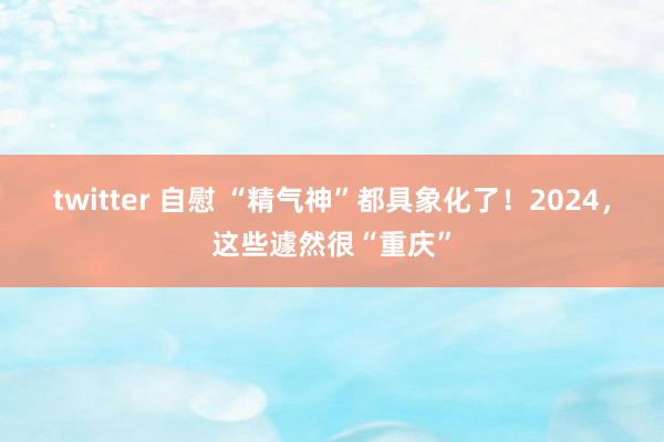 twitter 自慰 “精气神”都具象化了！2024，这些遽然很“重庆”