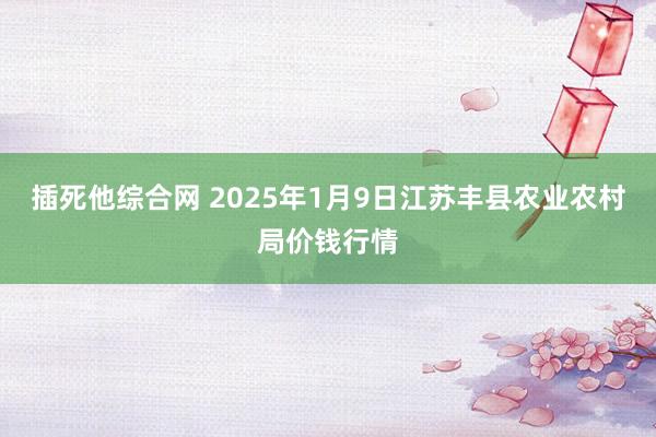 插死他综合网 2025年1月9日江苏丰县农业农村局价钱行情