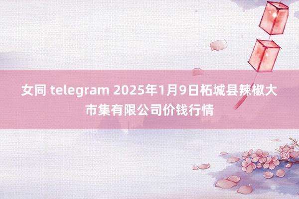 女同 telegram 2025年1月9日柘城县辣椒大市集有限公司价钱行情