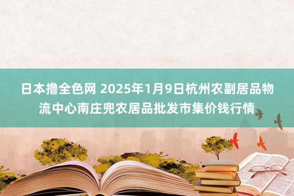 日本撸全色网 2025年1月9日杭州农副居品物流中心南庄兜农居品批发市集价钱行情